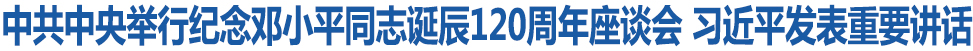 中共中央舉行紀(jì)念鄧小平同志誕辰120周年座談會(huì) 習(xí)近平發(fā)表重要講話(huà)