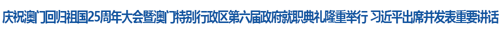 慶祝澳門(mén)回歸祖國(guó)25周年大會(huì)暨澳門(mén)特別行政區(qū)第六屆政府就職典禮隆重舉行 習(xí)近平出席并發(fā)表重要講話